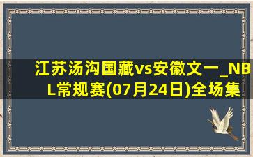 江苏汤沟国藏vs安徽文一_NBL常规赛(07月24日)全场集锦