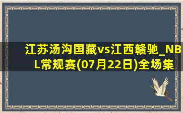 江苏汤沟国藏vs江西赣驰_NBL常规赛(07月22日)全场集锦