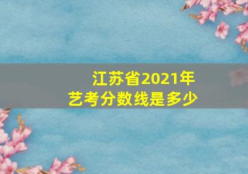 江苏省2021年艺考分数线是多少