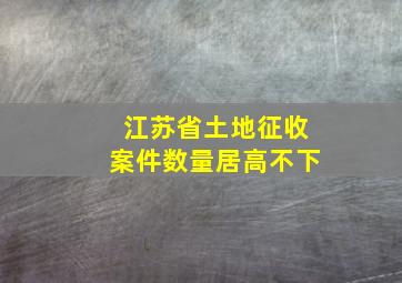 江苏省土地征收案件数量居高不下