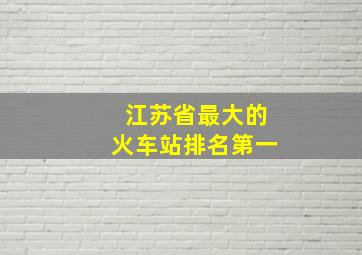 江苏省最大的火车站排名第一