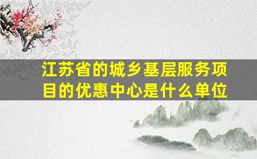 江苏省的城乡基层服务项目的优惠中心是什么单位