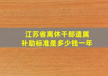 江苏省离休干部遗属补助标准是多少钱一年