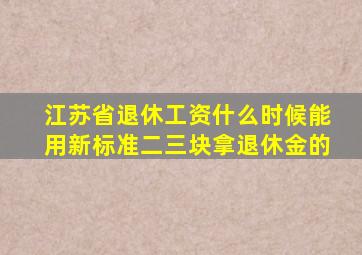 江苏省退休工资什么时候能用新标准二三块拿退休金的