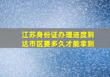 江苏身份证办理进度到达市区要多久才能拿到