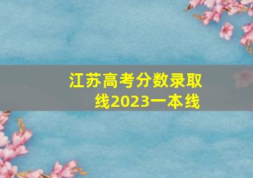 江苏高考分数录取线2023一本线