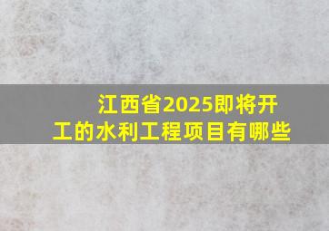 江西省2025即将开工的水利工程项目有哪些