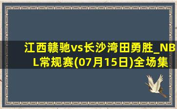 江西赣驰vs长沙湾田勇胜_NBL常规赛(07月15日)全场集锦