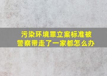 污染环境罪立案标准被警察带走了一家都怎么办