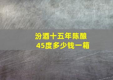 汾酒十五年陈酿45度多少钱一箱