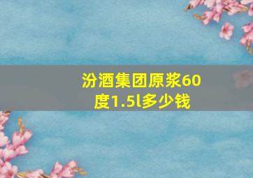 汾酒集团原浆60度1.5l多少钱