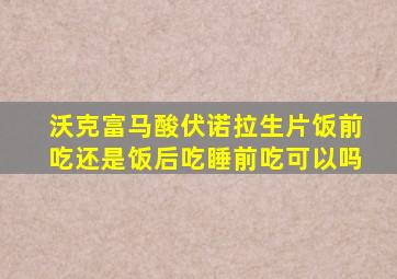 沃克富马酸伏诺拉生片饭前吃还是饭后吃睡前吃可以吗