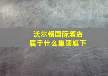 沃尔顿国际酒店属于什么集团旗下