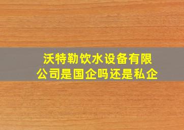 沃特勒饮水设备有限公司是国企吗还是私企