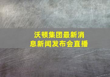 沃顿集团最新消息新闻发布会直播