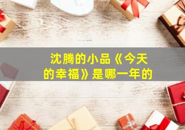 沈腾的小品《今天的幸福》是哪一年的