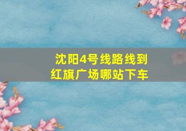 沈阳4号线路线到红旗广场哪站下车