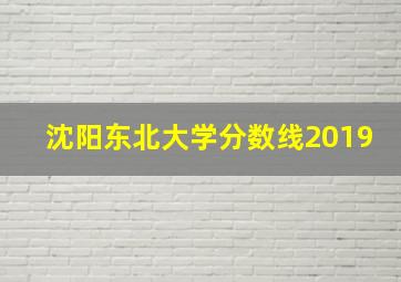 沈阳东北大学分数线2019