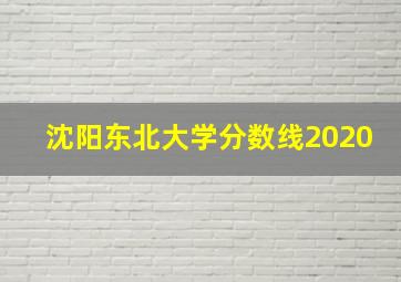 沈阳东北大学分数线2020