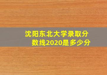 沈阳东北大学录取分数线2020是多少分