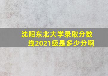 沈阳东北大学录取分数线2021级是多少分啊