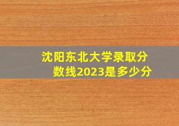 沈阳东北大学录取分数线2023是多少分