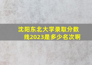 沈阳东北大学录取分数线2023是多少名次啊