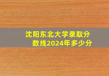 沈阳东北大学录取分数线2024年多少分