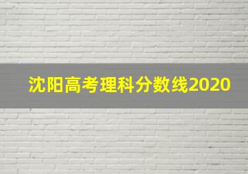 沈阳高考理科分数线2020