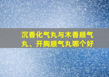 沉香化气丸与木香顺气丸、开胸顺气丸哪个好