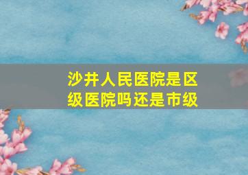 沙井人民医院是区级医院吗还是市级