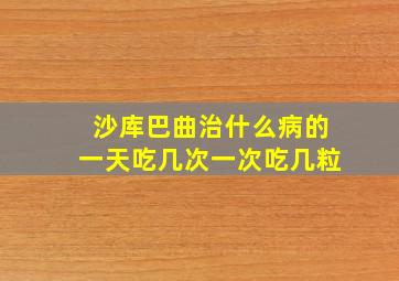 沙库巴曲治什么病的一天吃几次一次吃几粒