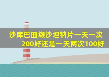 沙库巴曲缬沙坦钠片一天一次200好还是一天两次100好