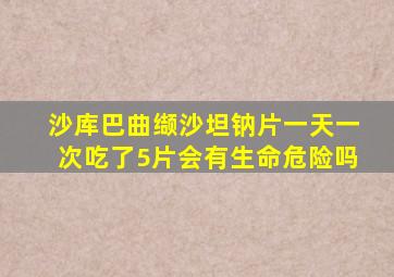 沙库巴曲缬沙坦钠片一天一次吃了5片会有生命危险吗