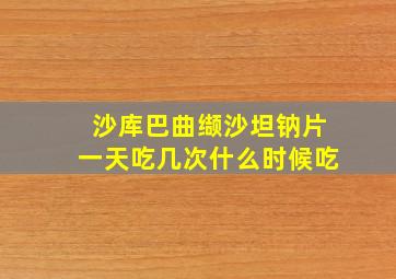 沙库巴曲缬沙坦钠片一天吃几次什么时候吃