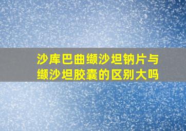 沙库巴曲缬沙坦钠片与缬沙坦胶囊的区别大吗