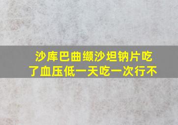 沙库巴曲缬沙坦钠片吃了血压低一天吃一次行不