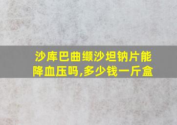 沙库巴曲缬沙坦钠片能降血压吗,多少钱一斤盒