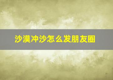 沙漠冲沙怎么发朋友圈