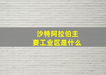 沙特阿拉伯主要工业区是什么