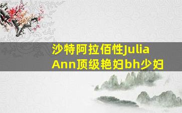 沙特阿拉佰性JuliaAnn顶级艳妇bh少妇