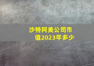 沙特阿美公司市值2023年多少