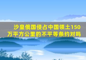 沙皇俄国侵占中国领土150万平方公里的不平等条约对吗