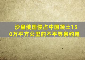 沙皇俄国侵占中国领土150万平方公里的不平等条约是