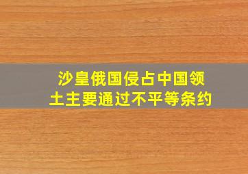 沙皇俄国侵占中国领土主要通过不平等条约