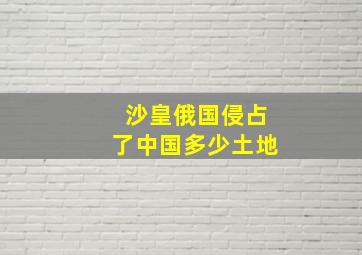 沙皇俄国侵占了中国多少土地