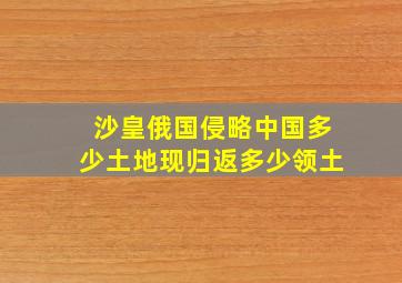 沙皇俄国侵略中国多少土地现归返多少领土