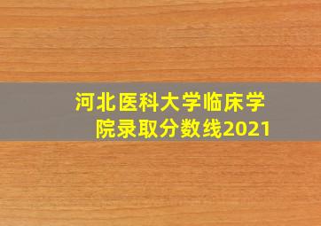 河北医科大学临床学院录取分数线2021