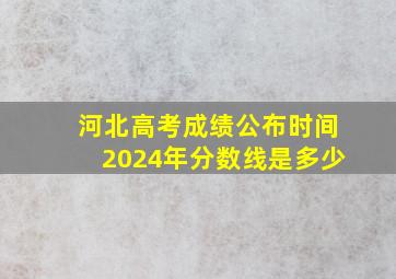 河北高考成绩公布时间2024年分数线是多少