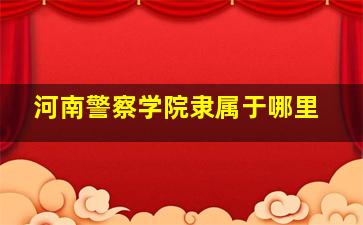 河南警察学院隶属于哪里